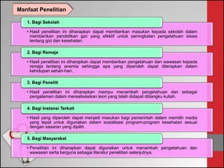 • Hasil penelitian ini diharapkan dapat memberikan masukan kepada sekolah dalam
memberikan pendidikan gizi yang efektif untuk peningkatan pengetahuan siswa
tentang gizi dan kesehatan.
1. Bagi Sekolah
• Hasil penelitian ini diharapkan dapat memberikan pengetahuan dan wawasan kepada
remaja tentang anemia sehingga apa yang diperoleh dapat diterapkan dalam
kehidupan sehari-hari.
2. Bagi Remaja
• Hasil penelitian ini diharapkan mampu menambah pengetahuan dan sebagai
pengalaman dalam merealisasikan teori yang telah didapat dibangku kuliah.
3. Bagi Peneliti
• Hasil yang diperoleh dapat menjadi masukan bagi pemerintah dalam memilih media
yang tepat untuk digunakan dalam sosialisasi program-program kesehatan sesuai
dengan sasaran yang dipilih.
4. Bagi Instansi Terkait
• Penelitian ini diharapkan dapat digunakan untuk menambah pengetahuan dan
wawasan serta berguna sebagai literatur penelitian selanjutnya.
5. Bagi Masyarakat
Manfaat Penelitian
 