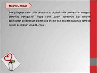 Ruang lingkup materi pada penelitian ini dibatasi pada pembahasan mengenai
efektivitas penggunaan media komik dalam pendidikan gizi terhadap
peningkatan pengetahuan gizi tentang anemia dan daya terima remaja terhadap
metode pendidikan yang diberikan.
Ruang Lingkup
 