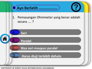 Ayo Berlatih .................
1. Pemasangan Ohmmeter yang benar adalah
secara .... ?
A

Seri

B

Paralel

C

Bisa seri maupun paralel

D

Harus diuji terlebih dahulu

COPYRIGHT @ SENDY ZULIA WITANECAHYA (103184016)

 