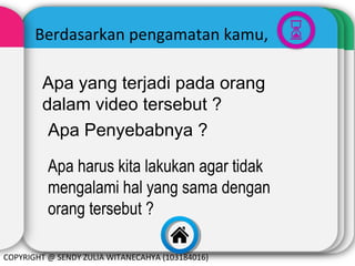 Berdasarkan pengamatan kamu,
Apa yang terjadi pada orang
dalam video tersebut ?
Apa Penyebabnya ?
Apa harus kita lakukan agar tidak
mengalami hal yang sama dengan
orang tersebut ?
COPYRIGHT @ SENDY ZULIA WITANECAHYA (103184016)

 