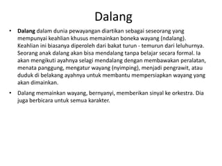 Dalang
• Dalang dalam dunia pewayangan diartikan sebagai seseorang yang
  mempunyai keahlian khusus memainkan boneka wayang (ndalang).
  Keahlian ini biasanya diperoleh dari bakat turun - temurun dari leluhurnya.
  Seorang anak dalang akan bisa mendalang tanpa belajar secara formal. Ia
  akan mengikuti ayahnya selagi mendalang dengan membawakan peralatan,
  menata panggung, mengatur wayang (nyimping), menjadi pengrawit, atau
  duduk di belakang ayahnya untuk membantu mempersiapkan wayang yang
  akan dimainkan.
• Dalang memainkan wayang, bernyanyi, memberikan sinyal ke orkestra. Dia
  juga berbicara untuk semua karakter.
 