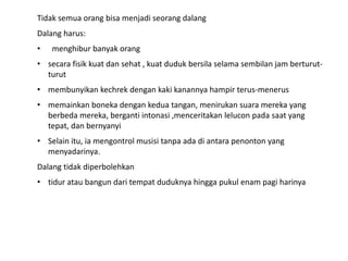 Tidak semua orang bisa menjadi seorang dalang
Dalang harus:
•   menghibur banyak orang
• secara fisik kuat dan sehat , kuat duduk bersila selama sembilan jam berturut-
  turut
• membunyikan kechrek dengan kaki kanannya hampir terus-menerus
• memainkan boneka dengan kedua tangan, menirukan suara mereka yang
  berbeda mereka, berganti intonasi ,menceritakan lelucon pada saat yang
  tepat, dan bernyanyi
• Selain itu, ia mengontrol musisi tanpa ada di antara penonton yang
  menyadarinya.
Dalang tidak diperbolehkan
• tidur atau bangun dari tempat duduknya hingga pukul enam pagi harinya
 