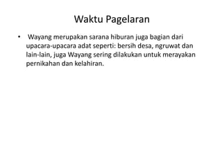 Waktu Pagelaran
• Wayang merupakan sarana hiburan juga bagian dari
  upacara-upacara adat seperti: bersih desa, ngruwat dan
  lain-lain, juga Wayang sering dilakukan untuk merayakan
  pernikahan dan kelahiran.
 
