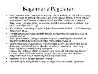 Bagaimana Pagelaran
•   Untuk mementaskan pertunjukan wayang kulit secara lengkap dibutuhkan kurang
    lebih sebanyak 18 orang pendukung. Satu orang sebagai dalang, 2 orang sebagai
    waranggana, dan 15 orang sebagai penabuh gamelan merangkap wiraswara.
•   Rata-rata pertunjukan dalam satu malam adalah 7 sampai 8 jam, mulai dari jam
    21.00 sampai jam 05.00 pagi.
•   Bila dilakukan pada siang hari pertunjukan biasanya dimulai dari jam 09.00 sampai
    dengan jam 16.00.
•   Tempat pertunjukan wayang ditata dengan menggunakan konsep pentas yang
    bersifat abstrak.
    Arena pentas terdiri dari layar berupa kain putih dan sebagai sarana tehnis di
    bawahnya ditaruh batang pisang untuk menancapkan wayang.
•   Dalam pertunjukan wayang kulit, jumlah adegan dalam satu lakon tidak dapat
    ditentukan. Jumlah adegan ini akan berbeda-beda berdasarkan lakon yang
    dipertunjukkan atau tergantung dalangnya.
    Sebagai pra-tontonan adalah tetabuhan yang tidak ada hubungannya dengan
    ceritera pokok, jadi hanya bersifat sebagai penghangat suasana saja atau
    pengantar untuk masuk ke pertunjukan yang sebenarnya.
•   Pagelaran disertai dengan gamelan lengkap.
•   Lumrahnya pria menyaksikan dari sisi dalang dan wanita dari sisi penonton.
 