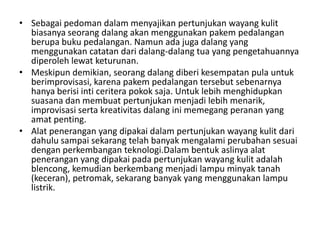 • Sebagai pedoman dalam menyajikan pertunjukan wayang kulit
  biasanya seorang dalang akan menggunakan pakem pedalangan
  berupa buku pedalangan. Namun ada juga dalang yang
  menggunakan catatan dari dalang-dalang tua yang pengetahuannya
  diperoleh lewat keturunan.
• Meskipun demikian, seorang dalang diberi kesempatan pula untuk
  berimprovisasi, karena pakem pedalangan tersebut sebenarnya
  hanya berisi inti ceritera pokok saja. Untuk lebih menghidupkan
  suasana dan membuat pertunjukan menjadi lebih menarik,
  improvisasi serta kreativitas dalang ini memegang peranan yang
  amat penting.
• Alat penerangan yang dipakai dalam pertunjukan wayang kulit dari
  dahulu sampai sekarang telah banyak mengalami perubahan sesuai
  dengan perkembangan teknologi.Dalam bentuk aslinya alat
  penerangan yang dipakai pada pertunjukan wayang kulit adalah
  blencong, kemudian berkembang menjadi lampu minyak tanah
  (keceran), petromak, sekarang banyak yang menggunakan lampu
  listrik.
 