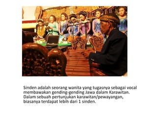 Sinden adalah seorang wanita yang tugasnya sebagai vocal
membawakan gending-gending Jawa dalam Karawitan.
Dalam sebuah pertunjukan karawitan/pewayangan,
biasanya terdapat lebih dari 1 sinden.
 