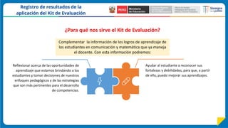 Ayudar al estudiante a reconocer sus
fortalezas y debilidades, para que, a partir
de ello, puedo mejorar sus aprendizajes.
Reflexionar acerca de las oportunidades de
aprendizaje que estamos brindando a los
estudiantes y tomar decisiones de nuestros
enfoques pedagógicos y de las estrategias
que son más pertinentes para el desarrollo
de competencias.
Complementar la información de los logros de aprendizaje de
los estudiantes en comunicación y matemática que ya maneja
el docente. Con esta información podremos:
¿Para qué nos sirve el Kit de Evaluación?
 