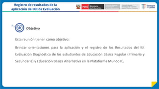 Objetivo
Esta reunión tienen como objetivo:
Brindar orientaciones para la aplicación y el registro de los Resultados del Kit
Evaluación Diagnóstica de los estudiantes de Educación Básica Regular (Primaria y
Secundaria) y Educación Básica Alternativa en la Plataforma Mundo IE.
 