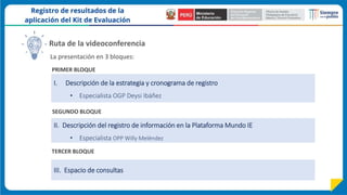 I. Descripción de la estrategia y cronograma de registro
• Especialista OGP Deysi Ibáñez
La presentación en 3 bloques:
Ruta de la videoconferencia
PRIMER BLOQUE
SEGUNDO BLOQUE
III. Espacio de consultas
II. Descripción del registro de información en la Plataforma Mundo IE
• Especialista OPP Willy Meléndez
TERCER BLOQUE
 