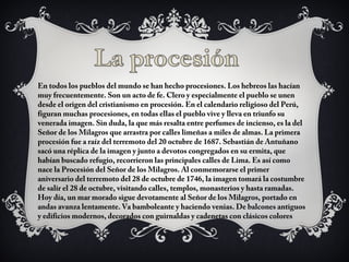 En todos los pueblos del mundo se han hecho procesiones. Los hebreos las hacían
muy frecuentemente. Son un acto de fe. Clero y especialmente el pueblo se unen
desde el origen del cristianismo en procesión. En el calendario religioso del Perú,
figuran muchas procesiones, en todas ellas el pueblo vive y lleva en triunfo su
venerada imagen. Sin duda, la que más resalta entre perfumes de incienso, es la del
Señor de los Milagros que arrastra por calles limeñas a miles de almas. La primera
procesión fue a raíz del terremoto del 20 octubre de 1687. Sebastián de Antuñano
sacó una réplica de la imagen y junto a devotos congregados en su ermita, que
habían buscado refugio, recorrieron las principales calles de Lima. Es así como
nace la Procesión del Señor de los Milagros. Al conmemorarse el primer
aniversario del terremoto del 28 de octubre de 1746, la imagen tomará la costumbre
de salir el 28 de octubre, visitando calles, templos, monasterios y hasta ramadas.
Hoy día, un mar morado sigue devotamente al Señor de los Milagros, portado en
andas avanza lentamente. Va bamboleante y haciendo venias. De balcones antiguos
y edificios modernos, decorados con guirnaldas y cadenetas con clásicos colores
 