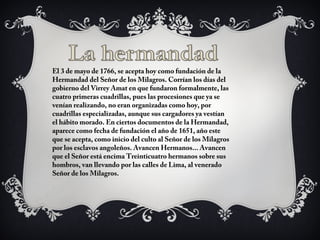 El 3 de mayo de 1766, se acepta hoy como fundación de la
Hermandad del Señor de los Milagros. Corrían los días del
gobierno del Virrey Amat en que fundaron formalmente, las
cuatro primeras cuadrillas, pues las procesiones que ya se
venían realizando, no eran organizadas como hoy, por
cuadrillas especializadas, aunque sus cargadores ya vestían
el hábito morado. En ciertos documentos de la Hermandad,
aparece como fecha de fundación el año de 1651, año este
que se acepta, como inicio del culto al Señor de los Milagros
por los esclavos angoleños. Avancen Hermanos... Avancen
que el Señor está encima Treinticuatro hermanos sobre sus
hombros, van llevando por las calles de Lima, al venerado
Señor de los Milagros.
 