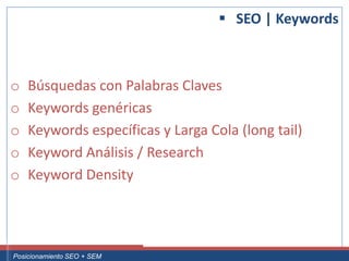  SEO | Keywords



 o     Búsquedas con Palabras Claves
 o     Keywords genéricas
 o     Keywords específicas y Larga Cola (long tail)
 o     Keyword Análisis / Research
 o     Keyword Density



Curso Superior Universitario Marketing 2.0 El Nuevo Cliente
  Posicionamiento SEO + SEM
 