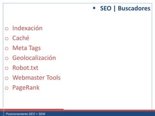  SEO | Buscadores

 o     Indexación
 o     Caché
 o     Meta Tags
 o     Geolocalización
 o     Robot.txt
 o     Webmaster Tools
 o     PageRank


Curso Superior Universitario Marketing 2.0 El Nuevo Cliente
  Posicionamiento SEO + SEM
 