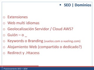  SEO | Dominios

 o     Extensiones
 o     Web multi idiomas
 o     Geolocalización Servidor / Cloud AWS?
 o     Guión – o _
 o     Keywords o Branding (vuelos.com o vueling.com)
 o     Alojamiento Web (compartido o dedicado?)
 o     Redirect y .Htacess


Curso Superior Universitario Marketing 2.0 El Nuevo Cliente
  Posicionamiento SEO + SEM
 