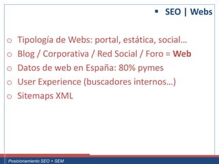  SEO | Webs

 o     Tipología de Webs: portal, estática, social…
 o     Blog / Corporativa / Red Social / Foro = Web
 o     Datos de web en España: 80% pymes
 o     User Experience (buscadores internos…)
 o     Sitemaps XML




Curso Superior Universitario Marketing 2.0 El Nuevo Cliente
  Posicionamiento SEO + SEM
 