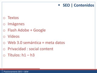  SEO | Contenidos

 o     Textos
 o     Imágenes
 o     Flash Adobe + Google
 o     Vídeos
 o     Web 3.0 semántica = meta datos
 o     Privacidad : social content
 o     Títulos: h1 – h3


Curso Superior Universitario Marketing 2.0 El Nuevo Cliente
  Posicionamiento SEO + SEM
 
