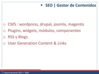 SEO | Gestor de Contenidos



 o     CMS : wordpress, drupal, joomla, magento
 o     Plugins, widgets, módulos, componentes
 o     RSS y Blogs
 o     User Generation Content & Links




Curso Superior Universitario Marketing 2.0 El Nuevo Cliente
  Posicionamiento SEO + SEM
 