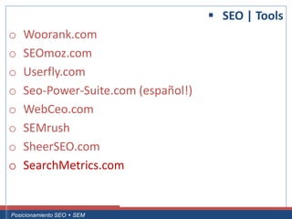  SEO | Tools
 o     Woorank.com
 o     SEOmoz.com
 o     Userfly.com
 o     Seo-Power-Suite.com (español!)
 o     WebCeo.com
 o     SEMrush
 o     SheerSEO.com
 o     SearchMetrics.com


Curso Superior Universitario Marketing 2.0 El Nuevo Cliente
  Posicionamiento SEO + SEM
 