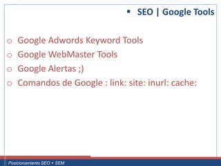  SEO | Google Tools

 o     Google Adwords Keyword Tools
 o     Google WebMaster Tools
 o     Google Alertas ;)
 o     Comandos de Google : link: site: inurl: cache:




Curso Superior Universitario Marketing 2.0 El Nuevo Cliente
  Posicionamiento SEO + SEM
 