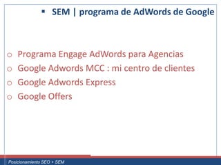 SEM | programa de AdWords de Google



 o     Programa Engage AdWords para Agencias
 o     Google Adwords MCC : mi centro de clientes
 o     Google Adwords Express
 o     Google Offers




Curso Superior Universitario Marketing 2.0 El Nuevo Cliente
  Posicionamiento SEO + SEM
 