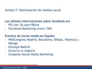 Unidad 7: Optimización de medios social


    Las últimas informaciones sobre facebook en:
    - F8 Live: fb.com/f8live
    - Facebook Marketing event: FMC

    Eventos de social media en España
    - WebCongress Madrid, Barcelona, Bilbao, Valencia y
      Málaga
    - Omexpo Madrid
    - Conecta tu negocio
    - Congreso Social Media Marketing


Curso Superior Universitario Marketing 2.0 El Nuevo Cliente
  Posicionamiento SEO + SEM
 