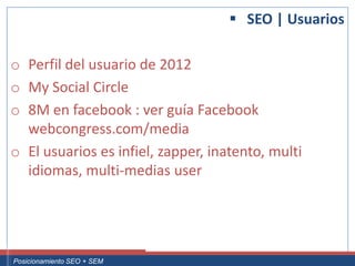  SEO | Usuarios

 o Perfil del usuario de 2012
 o My Social Circle
 o 8M en facebook : ver guía Facebook
   webcongress.com/media
 o El usuarios es infiel, zapper, inatento, multi
   idiomas, multi-medias user




Curso Superior Universitario Marketing 2.0 El Nuevo Cliente
  Posicionamiento SEO + SEM
 