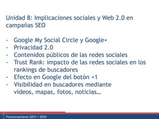 Unidad 8: Implicaciones sociales y Web 2.0 en
  campañas SEO

  - Google My Social Circle y Google+
  - Privacidad 2.0
  - Contenidos públicos de las redes sociales
  - Trust Rank: impacto de las redes sociales en los
    rankings de buscadores
  - Efecto en Google del botón +1
  - Visibilidad en buscadores mediante
    vídeos, mapas, fotos, noticias…


Curso Superior Universitario Marketing 2.0 El Nuevo Cliente
  Posicionamiento SEO + SEM
 
