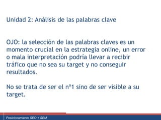 Unidad 2: Análisis de las palabras clave


  OJO: la selección de las palabras claves es un
  momento crucial en la estrategia online, un error
  o mala interpretación podría llevar a recibir
  tráfico que no sea su target y no conseguir
  resultados.

  No se trata de ser el nº1 sino de ser visible a su
  target.


Curso Superior Universitario Marketing 2.0 El Nuevo Cliente
  Posicionamiento SEO + SEM
 