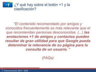 ¿Y qué hay sobre el botón +1 y la
                clasificación?


         "El contenido recomendado por amigos y
    conocidos frecuentemente es más relevante que el
     que recomiendan personas desconocidas. (...) las
     anotaciones +1 de amigos y contactos pueden
    resultar de gran utilidad para que Google pueda
      determinar la relevancia de su página para la
                consulta de un usuario. "

                                                       (FAQs)


 ouali.com
Curso Superior Universitario Marketing 2.0 El Nuevo Cliente
  Posicionamiento SEO + SEM
 