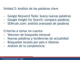 Unidad 2: Análisis de las palabras clave

   - Google Keyword Tools: busca nuevas palabras
   - Google Insight for Search: compara palabras
   - SEMrush.com: análisis avanzada de palabras

   Criterios a tomar en cuenta:
   - Volumen de búsqueda mensual
   - Nuevas palabras y tendencias de actualidad
   - Búsquedas locales por país e idiomas
   - Análisis de la competencia


Curso Superior Universitario Marketing 2.0 El Nuevo Cliente
  Posicionamiento SEO + SEM
 