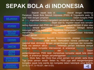 SEPAK BOLA di INDONESIA
                           Sejarah sepak bola di Indonesia diawali dengan berdirinya
                Persatuan Sepak Bola Seluruh Indonesia (PSSI) di Yogyakarta pada 19
                April 1930 dengan pimpinan Soeratin Sosrosoegondo. Dalam kongres PSSI
 SEJARAH
                di Solo, organisasi tersebut mengalami perubahan nama menjadi Persatuan
                Sepak Bola Seluruh Indonesia. Sejak saat itu, kegiatan sepak bola semakin
  ATURAN        sering digerakkan oleh PSSI dan makin banyak rakyat bermain di jalan atau
                alun-alun tempat Kompetisi Perserikatan diadakan. Sebagai bentuk
  WASIT DAN
                dukungan terhadap kebangkitan "Sepakbola Kebangsaan", Paku Buwono X
  PETUGAS       mendirikan stadion Sriwedari yang membuat persepakbolaan Indonesia
PERTANDINGAN    semakin gencar.
                           Sepeninggalan Soeratin Sosrosoegondo, prestasi tim nasional
  TEKNIK        sepak bola Indonesia tidak terlalu memuaskan karena pembinaan tim
                nasional tidak diimbangi dengan pengembangan organisasi dan kompetisi.
  TAKTIK        Pada era sebelum tahun 1970-an, beberapa pemain Indonesia sempat
                bersaing dalam kompetisi internasional, di antaranya Ramang, Sucipto
                Suntoro, Ronny Pattinasarani, dan Tan Liong Houw. Dalam
   JENIS
                perkembangannya, PSSI telah memperluas kompetisi sepak bola dalam
   BOLA         negeri, di antaranya dengan penyelenggaraan Liga Super Indonesia, Divisi
SEPAK BOLA      Utama, Divisi Satu, dan Divisi Dua untuk pemain non amatir, serta Divisi
DI INDONESIA    Tiga untuk pemain amatir. Selain itu, PSSI juga aktif mengembangkan
                kompetisi sepak bola wanita dan kompetisi dalam kelompok umur tertentu
  KEJUARAAN     (U-15, U-17, U-19,U21, dan U-23).
INTERNASIONAL
 