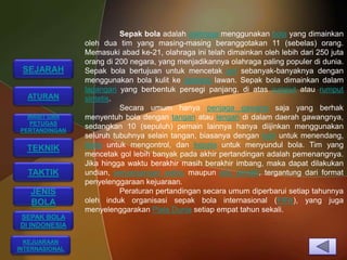 Sepak bola adalah olahraga menggunakan bola yang dimainkan
                oleh dua tim yang masing-masing beranggotakan 11 (sebelas) orang.
                Memasuki abad ke-21, olahraga ini telah dimainkan oleh lebih dari 250 juta
                orang di 200 negara, yang menjadikannya olahraga paling populer di dunia.
 SEJARAH        Sepak bola bertujuan untuk mencetak gol sebanyak-banyaknya dengan
                menggunakan bola kulit ke gawang lawan. Sepak bola dimainkan dalam
                lapangan yang berbentuk persegi panjang, di atas rumput atau rumput
  ATURAN        sintetis.
                          Secara umum hanya penjaga gawang saja yang berhak
  WASIT DAN     menyentuh bola dengan tangan atau lengan di dalam daerah gawangnya,
  PETUGAS
PERTANDINGAN
                sedangkan 10 (sepuluh) pemain lainnya hanya diijinkan menggunakan
                seluruh tubuhnya selain tangan, biasanya dengan kaki untuk menendang,
  TEKNIK        dada untuk mengontrol, dan kepala untuk menyundul bola. Tim yang
                mencetak gol lebih banyak pada akhir pertandingan adalah pemenangnya.
                Jika hingga waktu berakhir masih berakhir imbang, maka dapat dilakukan
  TAKTIK        undian, perpanjangan waktu maupun adu penalti, tergantung dari format
                penyelenggaraan kejuaraan.
   JENIS                  Peraturan pertandingan secara umum diperbarui setiap tahunnya
   BOLA         oleh induk organisasi sepak bola internasional (FIFA), yang juga
                menyelenggarakan Piala Dunia setiap empat tahun sekali.
SEPAK BOLA
DI INDONESIA

  KEJUARAAN
INTERNASIONAL
 