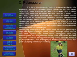 C. Pelanggaran
                           Apabila pemain melakukan pelanggaran yang cukup keras maka
                wasit dapat memberikan peringatan dengan kartu kuning atau kartu merah.
                Pertandingan akan dihentikan dan wasit menunjukkan kartu ke depan
                pemain yang melanggar kemudian mencatat namanya di dalam buku.
 SEJARAH        Kartu kuning merupakan peringatan atas pelanggaran seperti bersikap
                tidak sportif, secara terus-menerus melanggar peraturan, berselisih kata-
                kata atau tindakan, menunda memulai kembali pertandingan, keluar-masuk
  ATURAN        pertandingan tanpa persetujuan wasit, ataupun tidak menjaga jarak dari
                pemain lawan yang sedang melakukan tendangan bebas atau lemparan ke
  WASIT DAN     dalam. Pemain yang menerima dua kartu kuning akan mendapatkan kartu
  PETUGAS
                merah dan keluar dari pertandingan.
PERTANDINGAN
                Pemain yang mendapatkan kartu merah harus keluar dari pertandingan
                tanpa bisa digantikan dengan pemain lainnya. Beberapa contoh tindakan
  TEKNIK
                yang dapat diganjar kartu merah adalah pelanggaran berat yang
                membahayakan atau menyebabkan cedera parah pada lawan, meludah,
  TAKTIK        melakukan kekerasan, melanggar lawan yang sedang berusaha mencetak
                gol, menyentuh bola untuk mencegah gol, dan menggunakan bahasa atau
   JENIS        gerak tubuh yang cenderung menantang.
   BOLA
SEPAK BOLA
DI INDONESIA

  KEJUARAAN
INTERNASIONAL
 