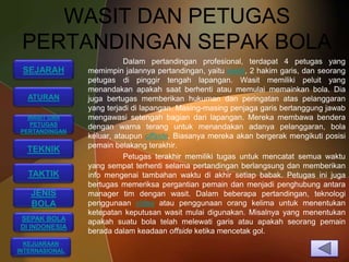 WASIT DAN PETUGAS
 PERTANDINGAN SEPAK BOLA
                           Dalam pertandingan profesional, terdapat 4 petugas yang
 SEJARAH        memimpin jalannya pertandingan, yaitu wasit, 2 hakim garis, dan seorang
                petugas di pinggir tengah lapangan. Wasit memiliki peluit yang
                menandakan apakah saat berhenti atau memulai memainkan bola. Dia
  ATURAN        juga bertugas memberikan hukuman dan peringatan atas pelanggaran
                yang terjadi di lapangan. Masing-masing penjaga garis bertanggung jawab
  WASIT DAN     mengawasi setengah bagian dari lapangan. Mereka membawa bendera
  PETUGAS       dengan warna terang untuk menandakan adanya pelanggaran, bola
PERTANDINGAN
                keluar, ataupun offside. Biasanya mereka akan bergerak mengikuti posisi
                pemain belakang terakhir.
  TEKNIK
                           Petugas terakhir memiliki tugas untuk mencatat semua waktu
                yang sempat terhenti selama pertandingan berlangsung dan memberikan
  TAKTIK        info mengenai tambahan waktu di akhir setiap babak. Petugas ini juga
                bertugas memeriksa pergantian pemain dan menjadi penghubung antara
   JENIS        manager tim dengan wasit. Dalam beberapa pertandingan, teknologi
   BOLA         penggunaan video atau penggunaan orang kelima untuk menentukan
                ketepatan keputusan wasit mulai digunakan. Misalnya yang menentukan
SEPAK BOLA      apakah suatu bola telah melewati garis atau apakah seorang pemain
DI INDONESIA
                berada dalam keadaan offside ketika mencetak gol.
  KEJUARAAN
INTERNASIONAL
 
