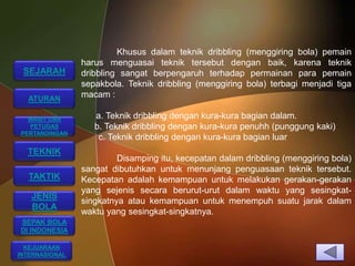 Khusus dalam teknik dribbling (menggiring bola) pemain
                harus menguasai teknik tersebut dengan baik, karena teknik
 SEJARAH        dribbling sangat berpengaruh terhadap permainan para pemain
                sepakbola. Teknik dribbling (menggiring bola) terbagi menjadi tiga
  ATURAN
                macam :

  WASIT DAN        a. Teknik dribbling dengan kura-kura bagian dalam.
  PETUGAS          b. Teknik dribbling dengan kura-kura penuhh (punggung kaki)
PERTANDINGAN
                    c. Teknik dribbling dengan kura-kura bagian luar
  TEKNIK
                         Disamping itu, kecepatan dalam dribbling (menggiring bola)
                sangat dibutuhkan untuk menunjang penguasaan teknik tersebut.
  TAKTIK        Kecepatan adalah kemampuan untuk melakukan gerakan-gerakan
                yang sejenis secara berurut-urut dalam waktu yang sesingkat-
   JENIS
                singkatnya atau kemampuan untuk menempuh suatu jarak dalam
   BOLA
                waktu yang sesingkat-singkatnya.
SEPAK BOLA
DI INDONESIA

  KEJUARAAN
INTERNASIONAL
 