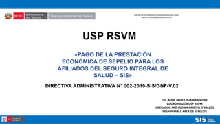 DECENIO DE LAS PERSONAS CON DISCAPACIDAD EN EL PERU
“Año de la Consolidación del Mar de Grau”
USP RSVM
«PAGO DE LA PRESTACIÓN
ECONÓMICA DE SEPELIO PARA LOS
AFILIADOS DEL SEGURO INTEGRAL DE
SALUD – SIS»
TEC.ADM. JAVIER HUAMAN VIVAS
COORDINADOR USP RSVM
OPERADOR PAD I SONIA ARROYO ZEVALLOS
RESPONSABLE AREA DE SEPELIOS
DIRECTIVA ADMINISTRATIVA N° 002-2019-SIS/GNF-V.02
 