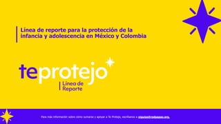Línea de reporte para la protección de la
infancia y adolescencia en México y Colombia
Para más información sobre cómo sumarse y apoyar a Te Protejo, escríbanos a viguias@redpapaz.org,
 
