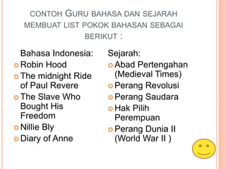 CONTOH   GURU BAHASA DAN SEJARAH
  MEMBUAT LIST POKOK BAHASAN SEBAGAI
                BERIKUT :

  Bahasa Indonesia:   Sejarah:
 Robin Hood           Abad Pertengahan
 The midnight Ride     (Medieval Times)
  of Paul Revere       Perang Revolusi
 The Slave Who        Perang Saudara
  Bought His           Hak Pilih
  Freedom               Perempuan
 Nillie Bly           Perang Dunia II
 Diary of Anne         (World War II )
 