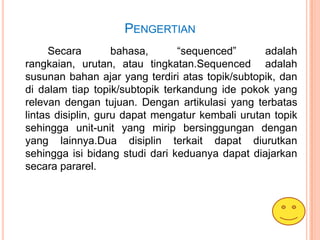 PENGERTIAN
      Secara        bahasa,     “sequenced”       adalah
rangkaian, urutan, atau tingkatan.Sequenced adalah
susunan bahan ajar yang terdiri atas topik/subtopik, dan
di dalam tiap topik/subtopik terkandung ide pokok yang
relevan dengan tujuan. Dengan artikulasi yang terbatas
lintas disiplin, guru dapat mengatur kembali urutan topik
sehingga unit-unit yang mirip bersinggungan dengan
yang lainnya.Dua disiplin terkait dapat diurutkan
sehingga isi bidang studi dari keduanya dapat diajarkan
secara pararel.
 