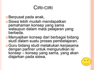 CIRI-CIRI
 Berpusat  pada anak,
 Siswa lebih mudah mendapatkan
  pemahaman konsep yang sama
  walaupun dalam mata pelajaran yang
  berbeda.
 Menyajikan konsep dari berbagai bidang
  studi dalam suatu proses pembelajaran.
 Guru bidang studi melakukan kerjasama
  dengan partner untuk mengurutkan isi
  konsep – konsep yang sama, yang akan
  diajarkan pada siswa.
 