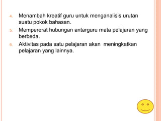 4.   Menambah kreatif guru untuk menganalisis urutan
     suatu pokok bahasan.
5.   Mempererat hubungan antarguru mata pelajaran yang
     berbeda.
6.   Aktivitas pada satu pelajaran akan meningkatkan
     pelajaran yang lainnya.
 