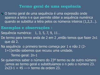 Termo geral de uma sequência
  O termo geral de uma sequência é uma expressão onde
  aparece a letra n e que permite obter a sequência numérica
  quando se substitui a letra pelos os números inteiros (1,2,3…).
Exemplos e observações :
Sequência numérica: 1, 3, 5, 7, 9, 11…
De termo para termo anda de 2 em 2 ,então temos que fazer 2x1
  que dá 2.
Na sequência o primeiro termo começa por 1 e não 2 (2-
  1=1)então sabemos que recuou uma unidade.
       Termo geral: 2n-1
Se quisermos saber o número do 23º termo ou de outro número
  ,íamos ao termo geral e substituíamos o n pelo o número 23.
  2x23-1 = 45 ---> termo da ordem 23.
 
