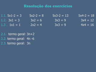 Resolução dos exercícios

1.1. 5x1-2 = 3     5x2-2 = 8   5x3-2 = 13   5x4-2 = 18
1.2. 3x1 = 3        3x2 = 6     3x3 = 9      3x4 = 12
1.3 . 1x1 = 1       2x2 = 4     3x3 = 9      4x4 = 16

2.1. termo geral: 3n+2
2.2. termo geral: 4n -6
2.3. termo geral: 3n
 