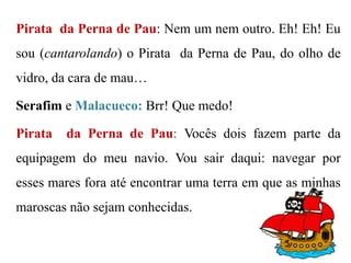 Pirata da Perna de Pau: Nem um nem outro. Eh! Eh! Eu

sou (cantarolando) o Pirata da Perna de Pau, do olho de
vidro, da cara de mau…
Serafim e Malacueco: Brr! Que medo!
Pirata

da Perna de Pau: Vocês dois fazem parte da

equipagem do meu navio. Vou sair daqui: navegar por
esses mares fora até encontrar uma terra em que as minhas
maroscas não sejam conhecidas.

 