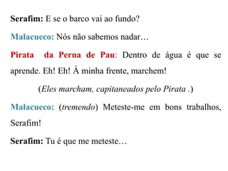 Serafim: E se o barco vai ao fundo?

Malacueco: Nós não sabemos nadar…
Pirata

da Perna de Pau: Dentro de água é que se

aprende. Eh! Eh! À minha frente, marchem!
(Eles marcham, capitaneados pelo Pirata .)
Malacueco: (tremendo) Meteste-me em bons trabalhos,
Serafim!
Serafim: Tu é que me meteste…

 