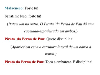 Malacueco: Foste tu!

Serafim: Não, foste tu!
(Batem um no outro. O Pirata da Perna de Pau dá uma

cacetada-espadeirada em ambos.)
Pirata da Perna de Pau: Quero disciplina!
(Aparece em cena a estrutura lateral de um barco a
remos.)
Pirata da Perna de Pau: Toca a embarcar. E disciplina!

 