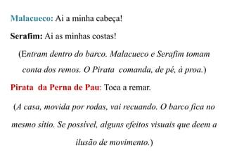 Malacueco: Ai a minha cabeça!

Serafim: Ai as minhas costas!
(Entram dentro do barco. Malacueco e Serafim tomam

conta dos remos. O Pirata comanda, de pé, à proa.)
Pirata da Perna de Pau: Toca a remar.
(A casa, movida por rodas, vai recuando. O barco fica no
mesmo sítio. Se possível, alguns efeitos visuais que deem a
ilusão de movimento.)

 