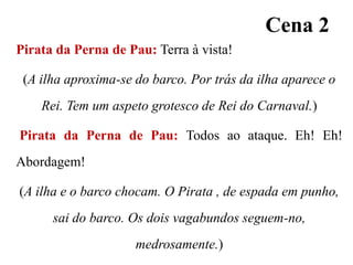 Cena 2
Pirata da Perna de Pau: Terra à vista!
(A ilha aproxima-se do barco. Por trás da ilha aparece o

Rei. Tem um aspeto grotesco de Rei do Carnaval.)
Pirata da Perna de Pau: Todos ao ataque. Eh! Eh!
Abordagem!
(A ilha e o barco chocam. O Pirata , de espada em punho,
sai do barco. Os dois vagabundos seguem-no,
medrosamente.)

 