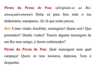 Pirata da Perna de Pau: (dirigindo-se ao Rei,

ameaçadoramente) Deita cá para fora todo o teu
dinheirame, manipanso. Já! Já que tenho pressa.
Rei: Como vindes insofrido, estrangeiro! Quem sois? Que
pretendeis? Donde vindes? Trazeis alguma mensagem de
um Rei meu amigo, ó ilustre embaixador?
Pirata da Perna de Pau: Qual mensagem nem qual
carapuça! Quero os teus tesouros, depressa. Toca a

despachar.

 