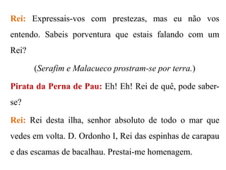 Rei: Expressais-vos com prestezas, mas eu não vos

entendo. Sabeis porventura que estais falando com um
Rei?
(Serafim e Malacueco prostram-se por terra.)
Pirata da Perna de Pau: Eh! Eh! Rei de quê, pode saberse?
Rei: Rei desta ilha, senhor absoluto de todo o mar que
vedes em volta. D. Ordonho I, Rei das espinhas de carapau

e das escamas de bacalhau. Prestai-me homenagem.

 